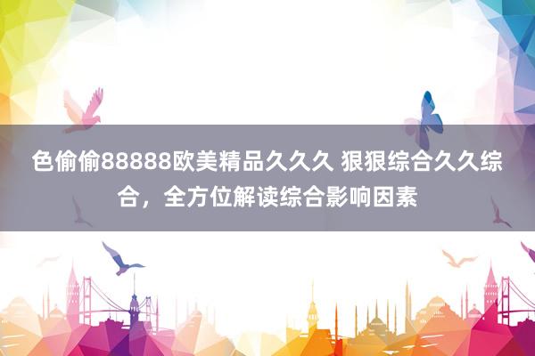 色偷偷88888欧美精品久久久 狠狠综合久久综合，全方位解读综合影响因素