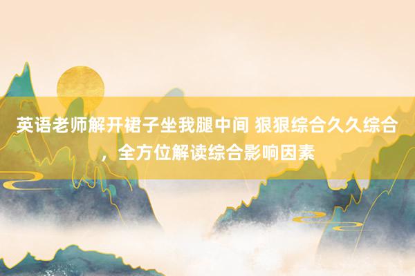 英语老师解开裙子坐我腿中间 狠狠综合久久综合，全方位解读综合影响因素