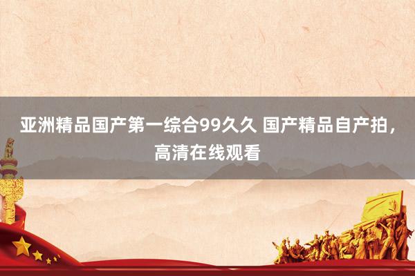 亚洲精品国产第一综合99久久 国产精品自产拍，高清在线观看