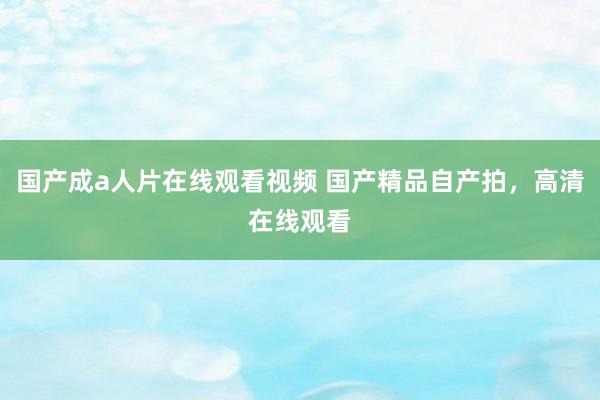 国产成a人片在线观看视频 国产精品自产拍，高清在线观看