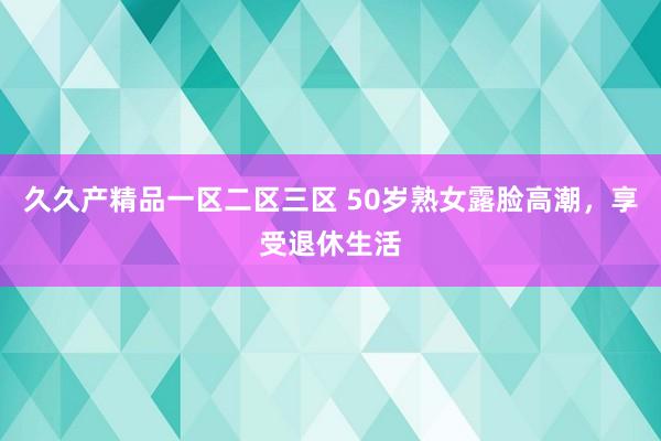 久久产精品一区二区三区 50岁熟女露脸高潮，享受退休生活