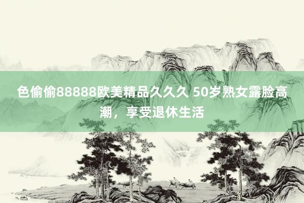 色偷偷88888欧美精品久久久 50岁熟女露脸高潮，享受退休生活