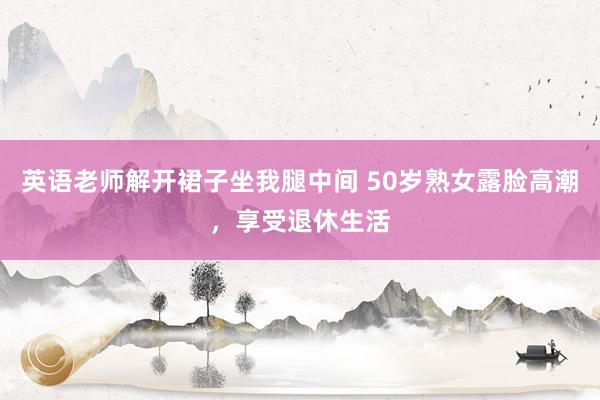 英语老师解开裙子坐我腿中间 50岁熟女露脸高潮，享受退休生活