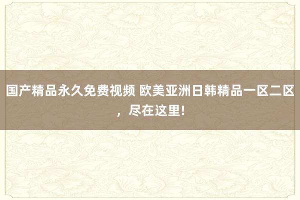 国产精品永久免费视频 欧美亚洲日韩精品一区二区，尽在这里!