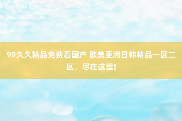 99久久精品免费看国产 欧美亚洲日韩精品一区二区，尽在这里!