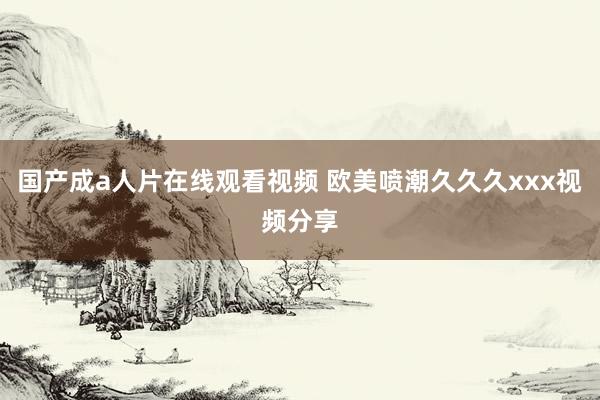 国产成a人片在线观看视频 欧美喷潮久久久xxx视频分享