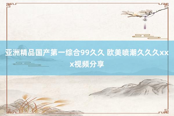 亚洲精品国产第一综合99久久 欧美喷潮久久久xxx视频分享