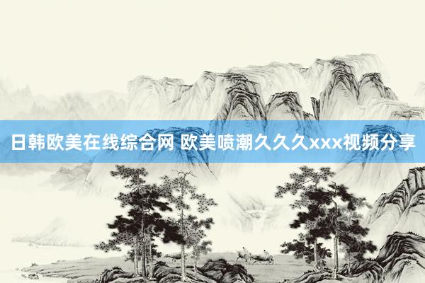 日韩欧美在线综合网 欧美喷潮久久久xxx视频分享