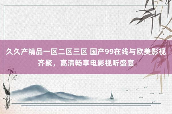 久久产精品一区二区三区 国产99在线与欧美影视齐聚，高清畅享电影视听盛宴