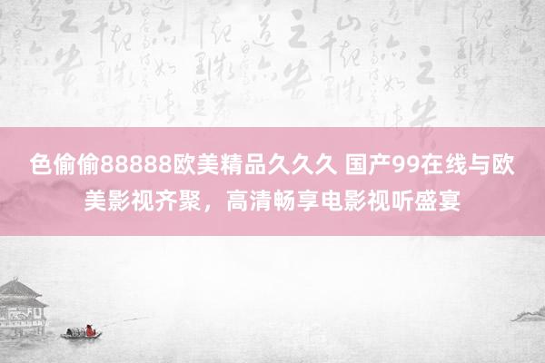 色偷偷88888欧美精品久久久 国产99在线与欧美影视齐聚，高清畅享电影视听盛宴