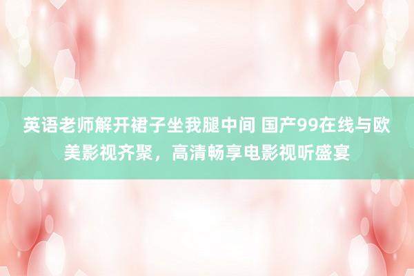 英语老师解开裙子坐我腿中间 国产99在线与欧美影视齐聚，高清畅享电影视听盛宴