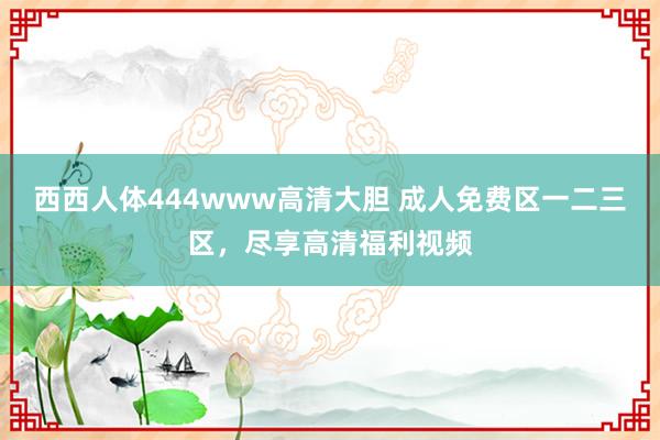 西西人体444www高清大胆 成人免费区一二三区，尽享高清福利视频