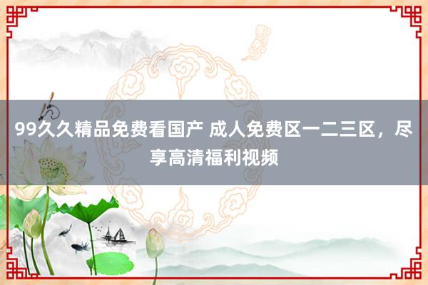 99久久精品免费看国产 成人免费区一二三区，尽享高清福利视频