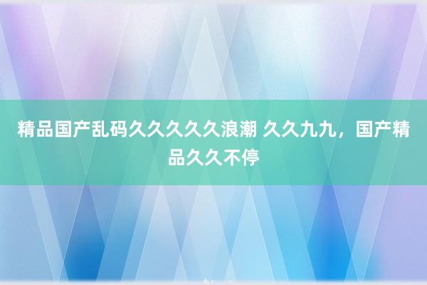 精品国产乱码久久久久久浪潮 久久九九，国产精品久久不停