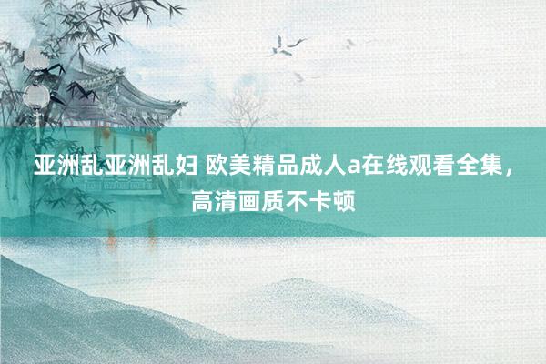 亚洲乱亚洲乱妇 欧美精品成人a在线观看全集，高清画质不卡顿