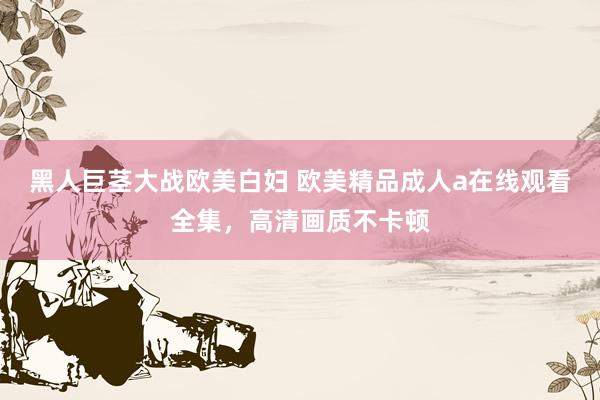 黑人巨茎大战欧美白妇 欧美精品成人a在线观看全集，高清画质不卡顿