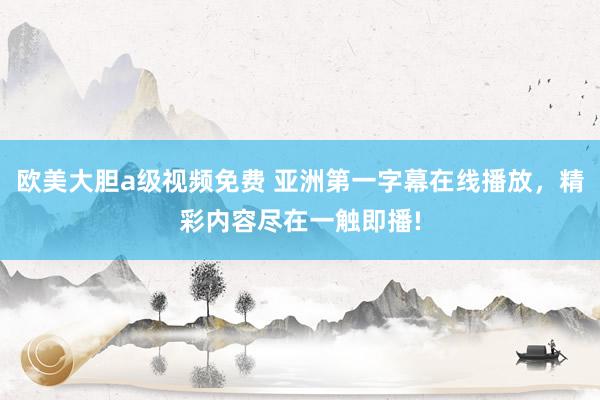 欧美大胆a级视频免费 亚洲第一字幕在线播放，精彩内容尽在一触即播!