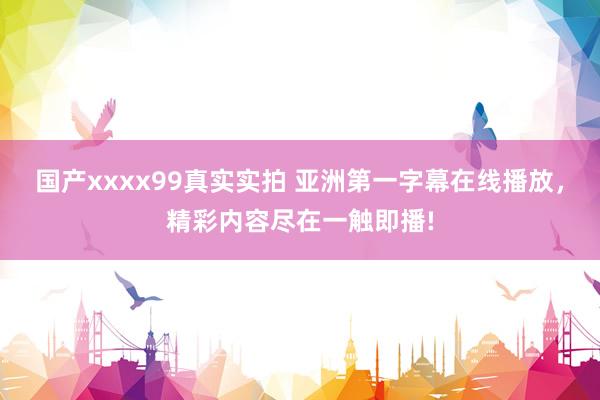 国产xxxx99真实实拍 亚洲第一字幕在线播放，精彩内容尽在一触即播!