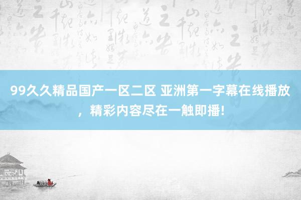 99久久精品国产一区二区 亚洲第一字幕在线播放，精彩内容尽在一触即播!