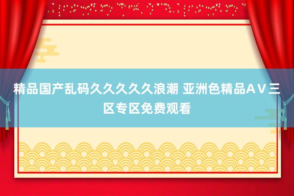 精品国产乱码久久久久久浪潮 亚洲色精品AⅤ三区专区免费观看