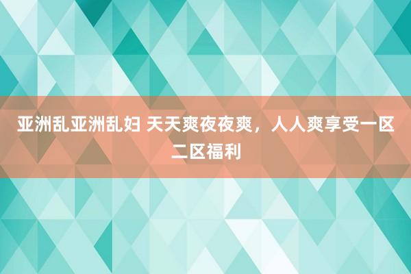 亚洲乱亚洲乱妇 天天爽夜夜爽，人人爽享受一区二区福利