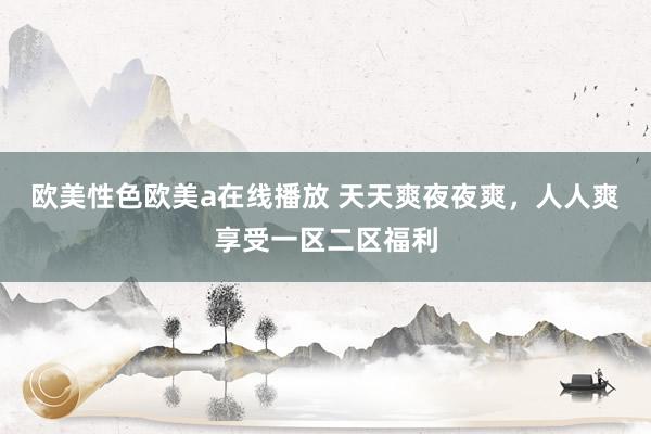 欧美性色欧美a在线播放 天天爽夜夜爽，人人爽享受一区二区福利