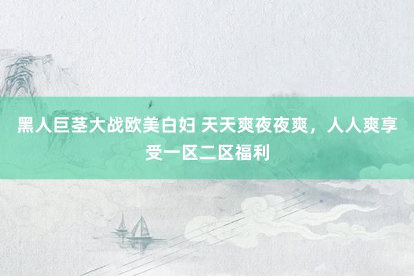 黑人巨茎大战欧美白妇 天天爽夜夜爽，人人爽享受一区二区福利