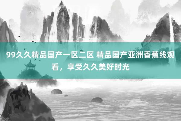 99久久精品国产一区二区 精品国产亚洲香蕉线观看，享受久久美好时光
