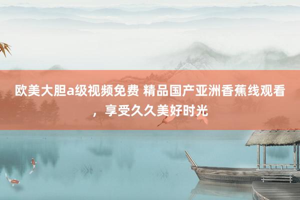 欧美大胆a级视频免费 精品国产亚洲香蕉线观看，享受久久美好时光