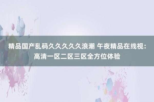 精品国产乱码久久久久久浪潮 午夜精品在线视：高清一区二区三区全方位体验
