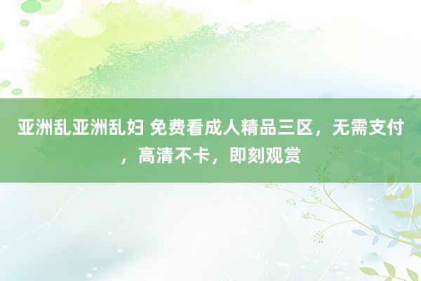 亚洲乱亚洲乱妇 免费看成人精品三区，无需支付，高清不卡，即刻观赏