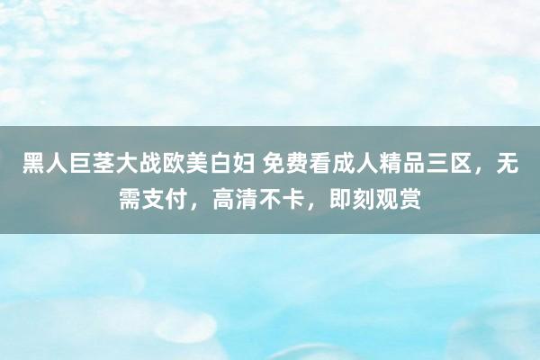 黑人巨茎大战欧美白妇 免费看成人精品三区，无需支付，高清不卡，即刻观赏