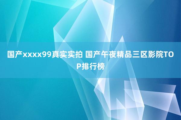 国产xxxx99真实实拍 国产午夜精品三区影院TOP排行榜