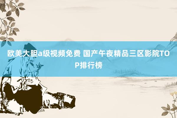 欧美大胆a级视频免费 国产午夜精品三区影院TOP排行榜