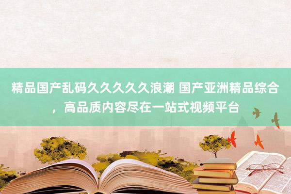 精品国产乱码久久久久久浪潮 国产亚洲精品综合，高品质内容尽在一站式视频平台