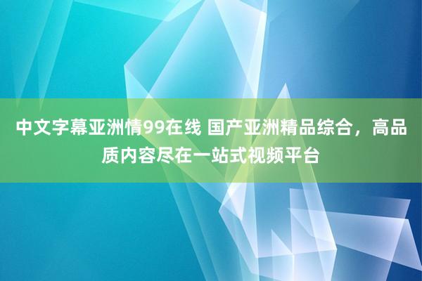 中文字幕亚洲情99在线 国产亚洲精品综合，高品质内容尽在一站式视频平台