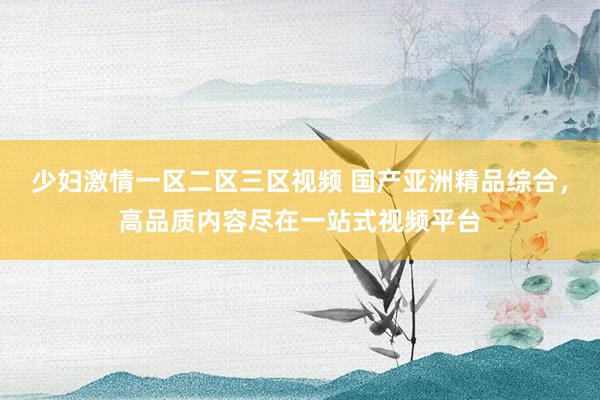 少妇激情一区二区三区视频 国产亚洲精品综合，高品质内容尽在一站式视频平台