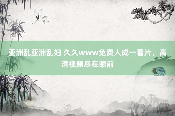 亚洲乱亚洲乱妇 久久www免费人成一看片，高清视频尽在眼前