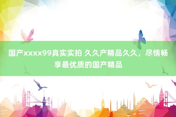 国产xxxx99真实实拍 久久产精品久久，尽情畅享最优质的国产精品
