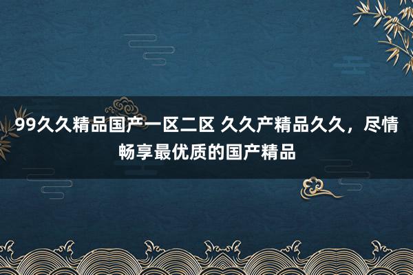 99久久精品国产一区二区 久久产精品久久，尽情畅享最优质的国产精品