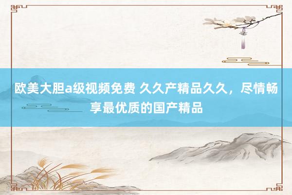 欧美大胆a级视频免费 久久产精品久久，尽情畅享最优质的国产精品