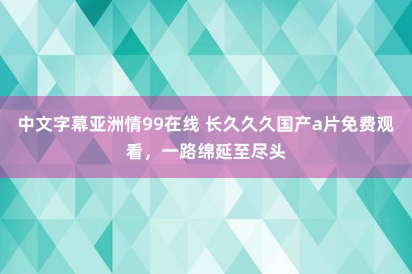 中文字幕亚洲情99在线 长久久久国产a片免费观看，一路绵延至尽头