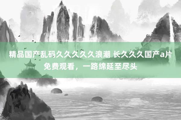 精品国产乱码久久久久久浪潮 长久久久国产a片免费观看，一路绵延至尽头