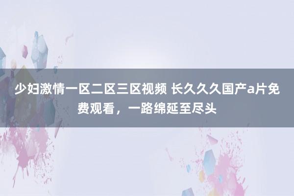少妇激情一区二区三区视频 长久久久国产a片免费观看，一路绵延至尽头