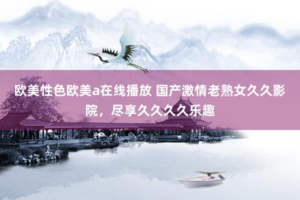 欧美性色欧美a在线播放 国产激情老熟女久久影院，尽享久久久久乐趣