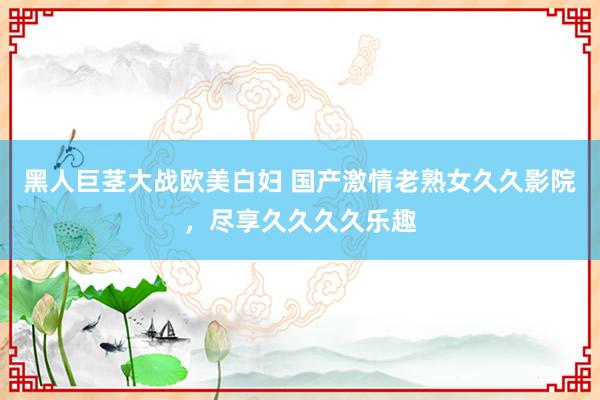黑人巨茎大战欧美白妇 国产激情老熟女久久影院，尽享久久久久乐趣