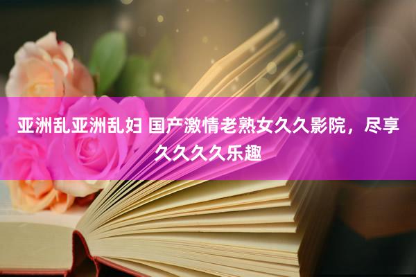亚洲乱亚洲乱妇 国产激情老熟女久久影院，尽享久久久久乐趣