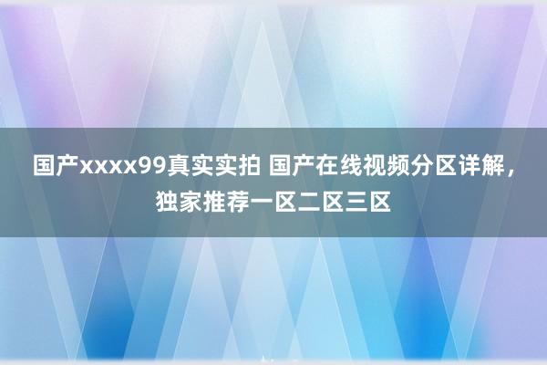 国产xxxx99真实实拍 国产在线视频分区详解，独家推荐一区二区三区