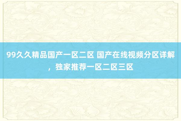 99久久精品国产一区二区 国产在线视频分区详解，独家推荐一区二区三区