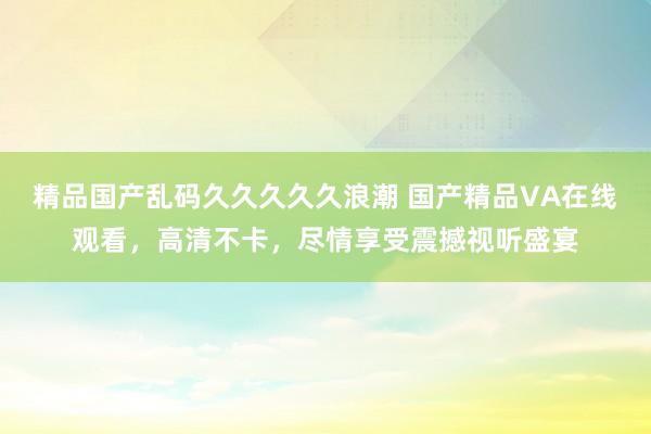 精品国产乱码久久久久久浪潮 国产精品VA在线观看，高清不卡，尽情享受震撼视听盛宴